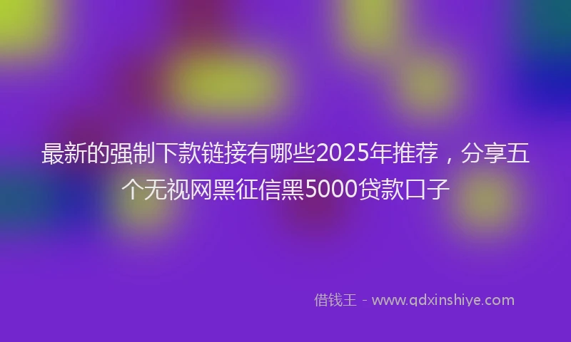 最新的强制下款链接有哪些2025年推荐，分享五个无视网黑征信黑5000贷款口子