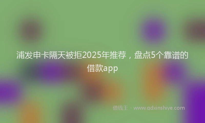 浦发申卡隔天被拒2025年推荐，盘点5个靠谱的借款app