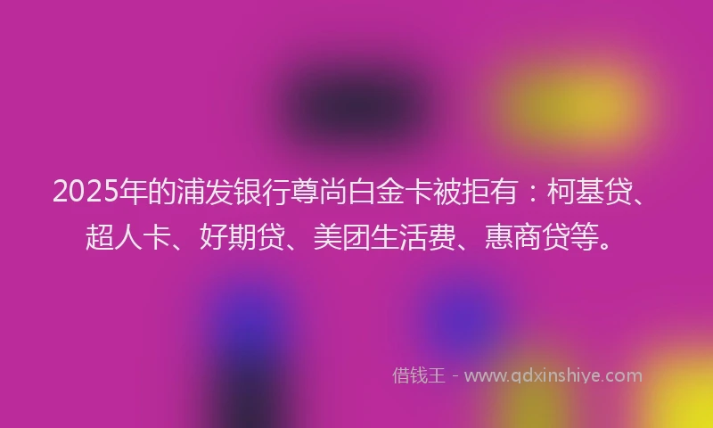 2025年的浦发银行尊尚白金卡被拒有：柯基贷、超人卡、好期贷、美团生活费、惠商贷等。