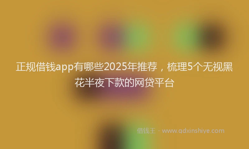 正规借钱app有哪些2025年推荐，梳理5个无视黑花半夜下款的网贷平台