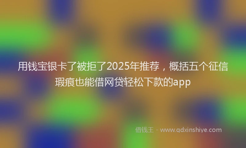 用钱宝银卡了被拒了2025年推荐，概括五个征信瑕疵也能借网贷轻松下款的app