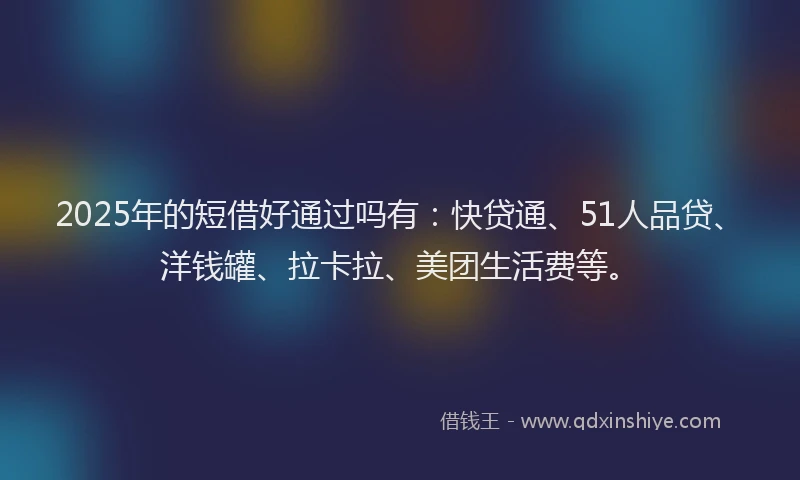 2025年的短借好通过吗有：快贷通、51人品贷、洋钱罐、拉卡拉、美团生活费等。