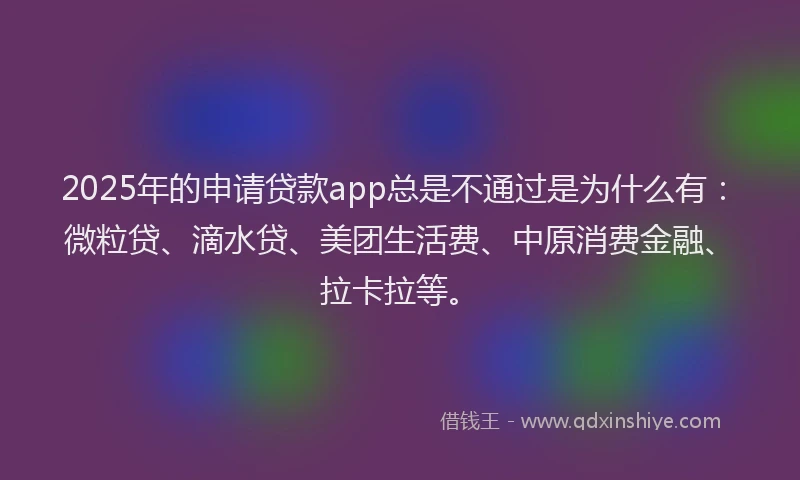 2025年的申请贷款app总是不通过是为什么有：微粒贷、滴水贷、美团生活费、中原消费金融、拉卡拉等。