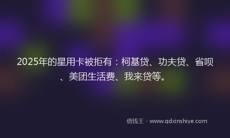 2025年的星用卡被拒有：柯基贷、功夫贷、省呗、美团生活费、我来贷等。