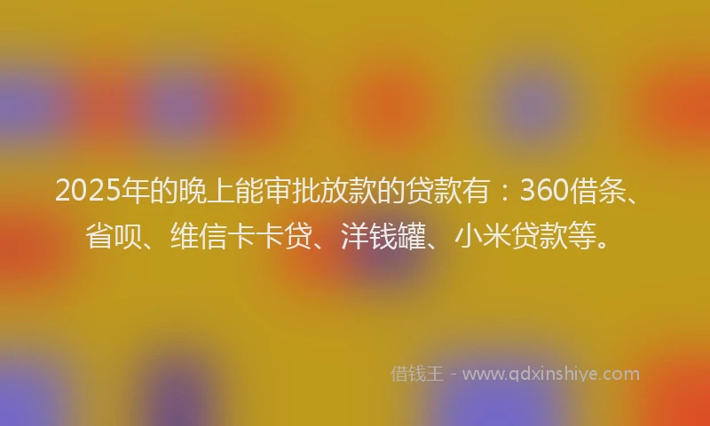 2025年的晚上能审批放款的贷款有：360借条、省呗、维信卡卡贷、洋钱罐、小米贷款等。