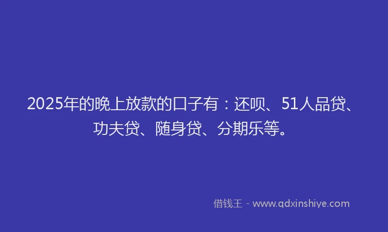 2025年的晚上放款的口子有：还呗、51人品贷、功夫贷、随身贷、分期乐等。