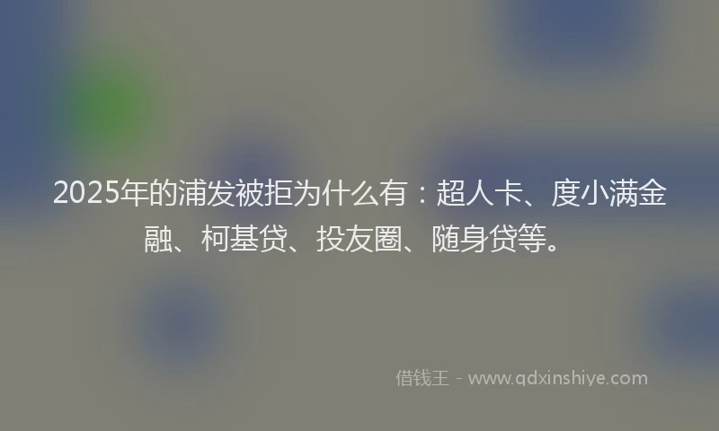 2025年的浦发被拒为什么有：超人卡、度小满金融、柯基贷、投友圈、随身贷等。