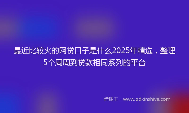 最近比较火的网贷口子是什么2025年精选，整理5个周周到贷款相同系列的平台