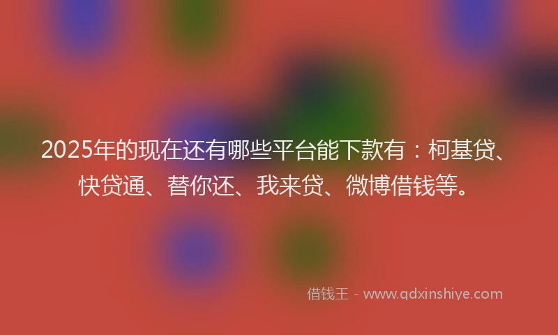 2025年的现在还有哪些平台能下款有：柯基贷、快贷通、替你还、我来贷、微博借钱等。