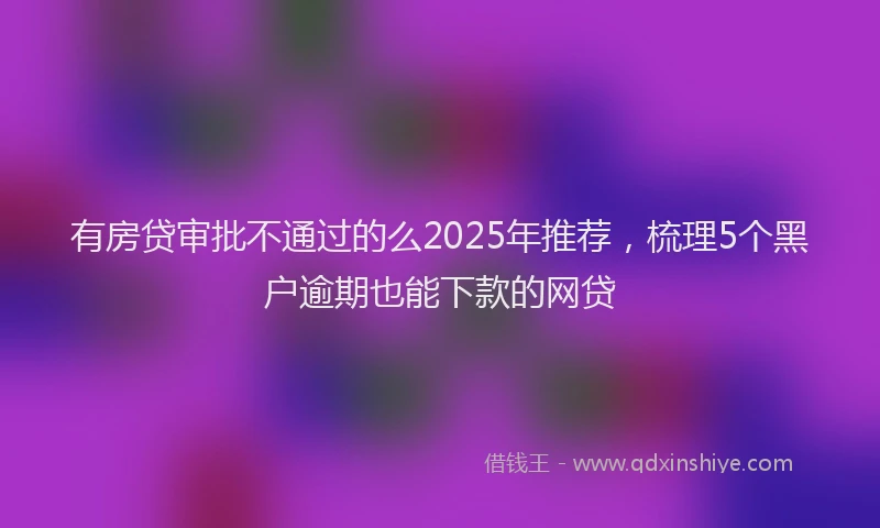 有房贷审批不通过的么2025年推荐，梳理5个黑户逾期也能下款的网贷