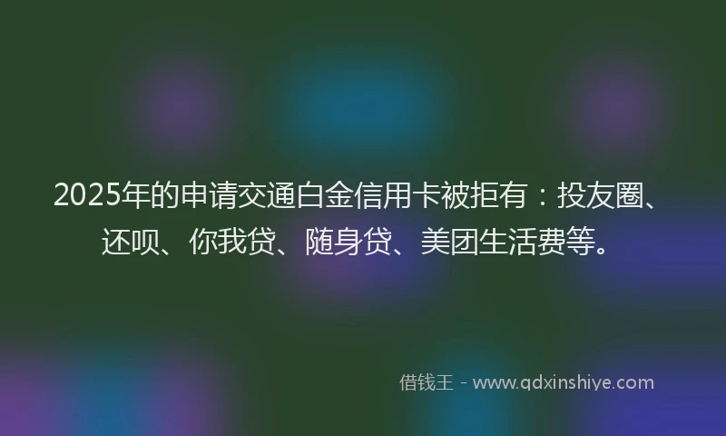 2025年的申请交通白金信用卡被拒有：投友圈、还呗、你我贷、随身贷、美团生活费等。