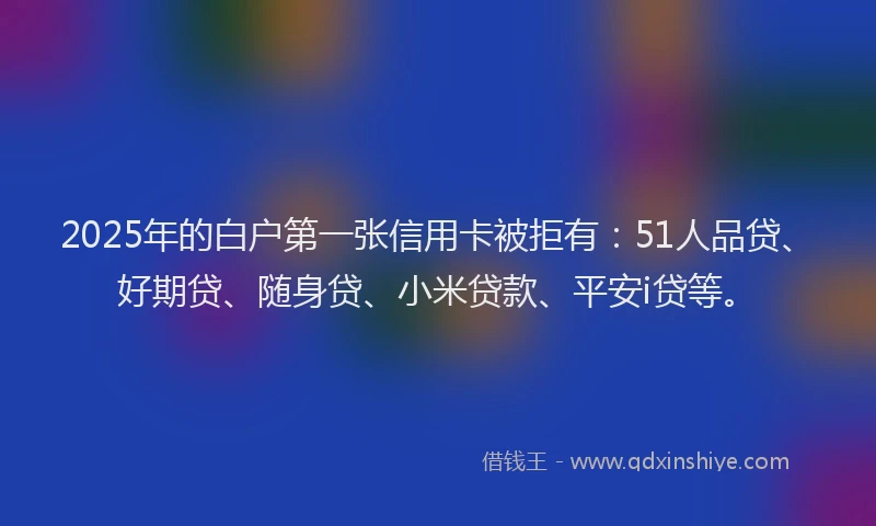 2025年的白户第一张信用卡被拒有：51人品贷、好期贷、随身贷、小米贷款、平安i贷等。