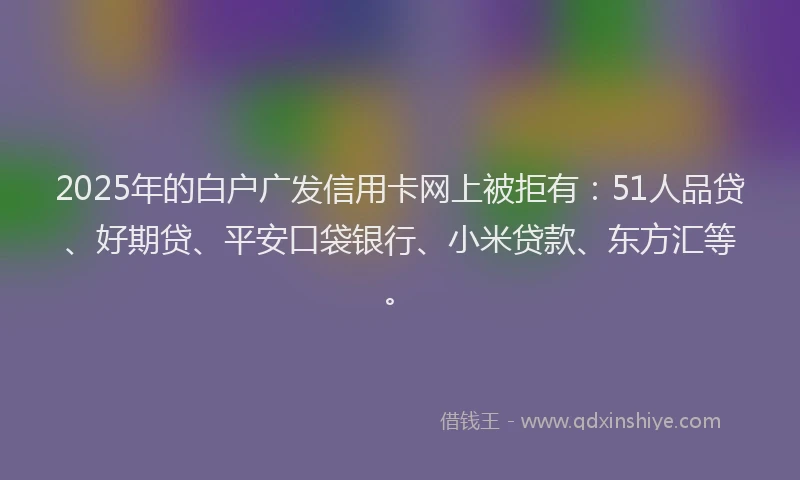 2025年的白户广发信用卡网上被拒有：51人品贷、好期贷、平安口袋银行、小米贷款、东方汇等。