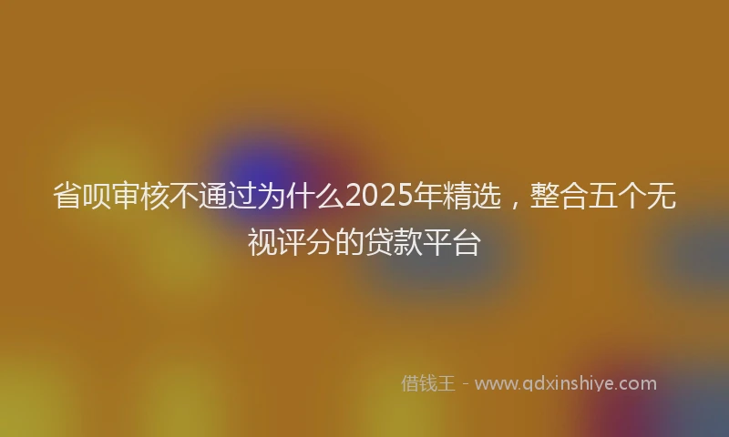 省呗审核不通过为什么2025年精选，整合五个无视评分的贷款平台