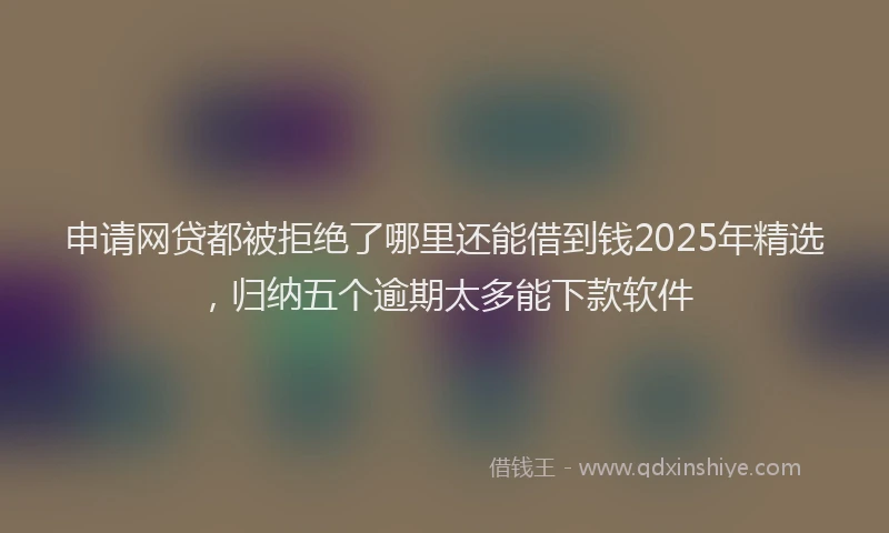 申请网贷都被拒绝了哪里还能借到钱2025年精选，归纳五个逾期太多能下款软件