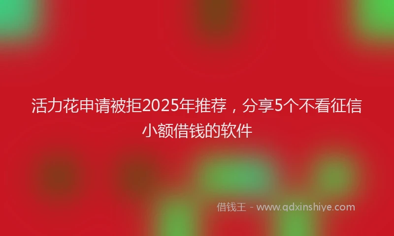 活力花申请被拒2025年推荐，分享5个不看征信小额借钱的软件