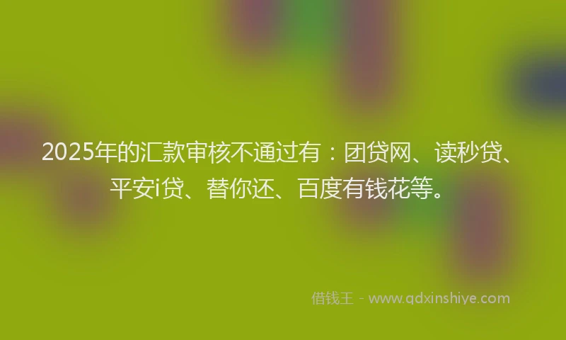 2025年的汇款审核不通过有：团贷网、读秒贷、平安i贷、替你还、百度有钱花等。