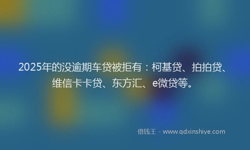 2025年的没逾期车贷被拒有：柯基贷、拍拍贷、维信卡卡贷、东方汇、e微贷等。
