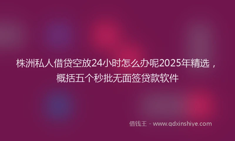 株洲私人借贷空放24小时怎么办呢2025年精选，概括五个秒批无面签贷款软件