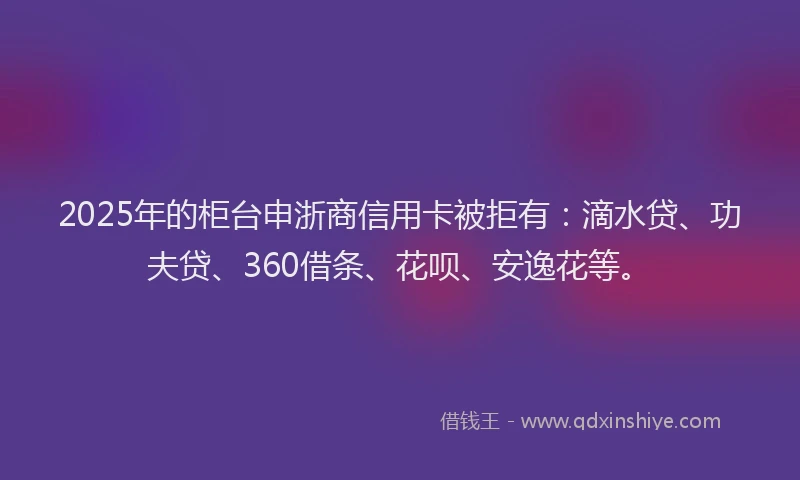 2025年的柜台申浙商信用卡被拒有：滴水贷、功夫贷、360借条、花呗、安逸花等。
