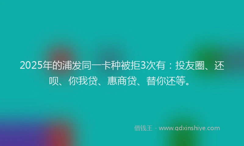 2025年的浦发同一卡种被拒3次有：投友圈、还呗、你我贷、惠商贷、替你还等。