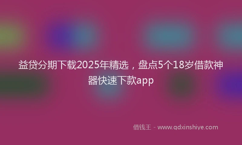 益贷分期下载2025年精选，盘点5个18岁借款神器快速下款app