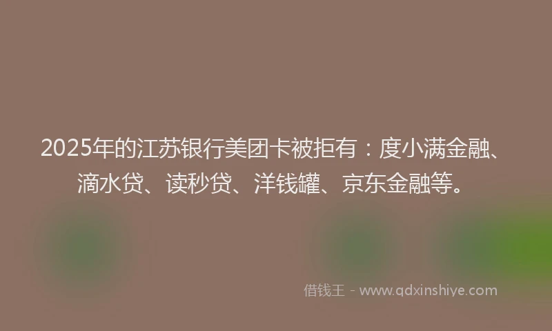 2025年的江苏银行美团卡被拒有：度小满金融、滴水贷、读秒贷、洋钱罐、京东金融等。
