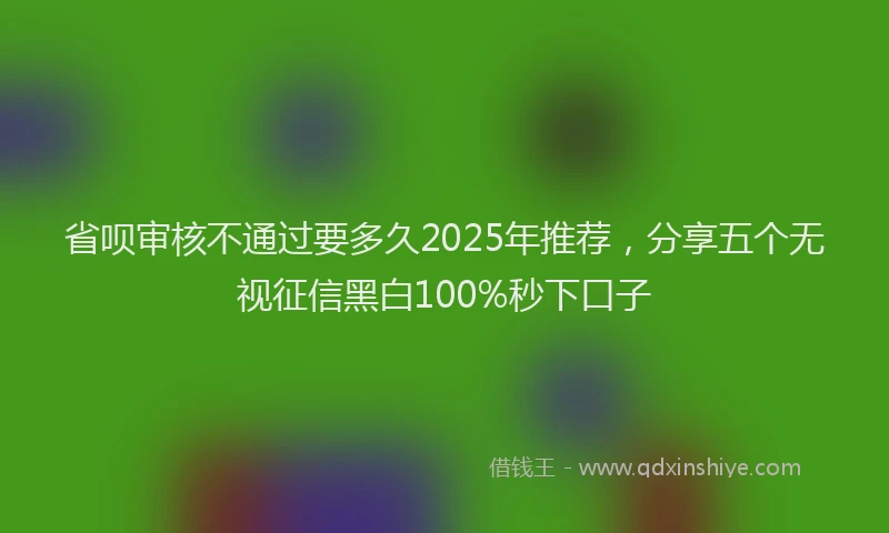 省呗审核不通过要多久2025年推荐，分享五个无视征信黑白100%秒下口子