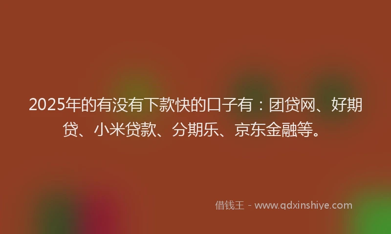 2025年的有没有下款快的口子有：团贷网、好期贷、小米贷款、分期乐、京东金融等。