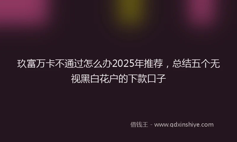 玖富万卡不通过怎么办2025年推荐，总结五个无视黑白花户的下款口子