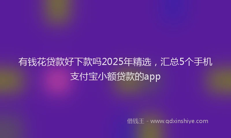 有钱花贷款好下款吗2025年精选，汇总5个手机支付宝小额贷款的app