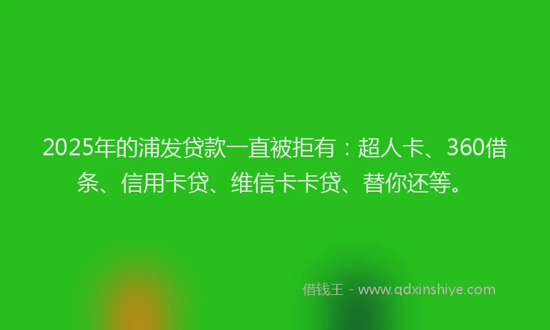2025年的浦发贷款一直被拒有：超人卡、360借条、信用卡贷、维信卡卡贷、替你还等。