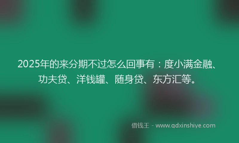 2025年的来分期不过怎么回事有：度小满金融、功夫贷、洋钱罐、随身贷、东方汇等。