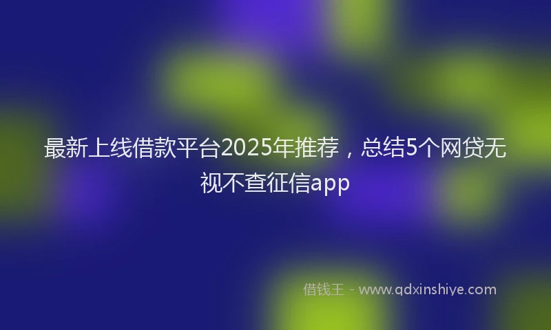 最新上线借款平台2025年推荐，总结5个网贷无视不查征信app