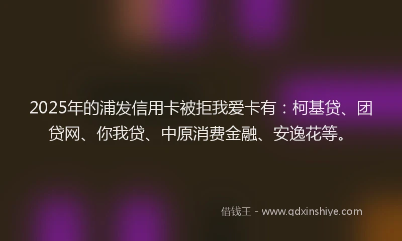 2025年的浦发信用卡被拒我爱卡有：柯基贷、团贷网、你我贷、中原消费金融、安逸花等。