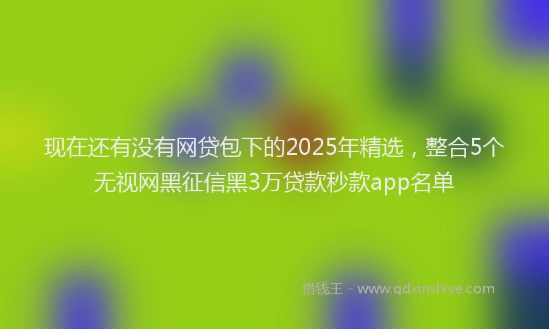 现在还有没有网贷包下的2025年精选，整合5个无视网黑征信黑3万贷款秒款app名单