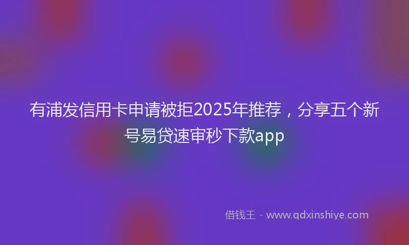 有浦发信用卡申请被拒2025年推荐，分享五个新号易贷速审秒下款app