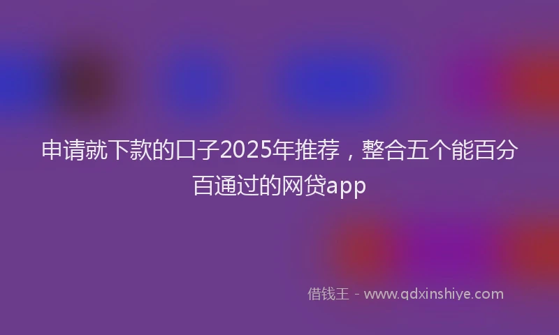 申请就下款的口子2025年推荐，整合五个能百分百通过的网贷app