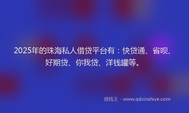 2025年的珠海私人借贷平台有：快贷通、省呗、好期贷、你我贷、洋钱罐等。