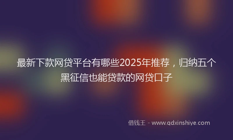 最新下款网贷平台有哪些2025年推荐，归纳五个黑征信也能贷款的网贷口子