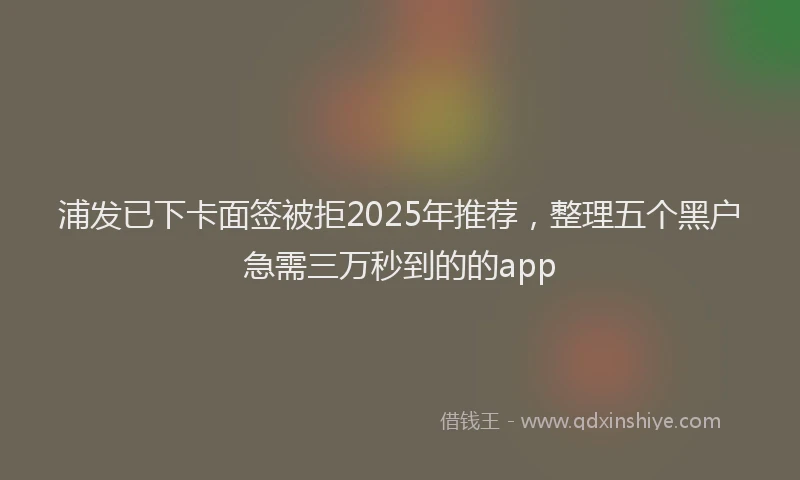 浦发已下卡面签被拒2025年推荐，整理五个黑户急需三万秒到的的app