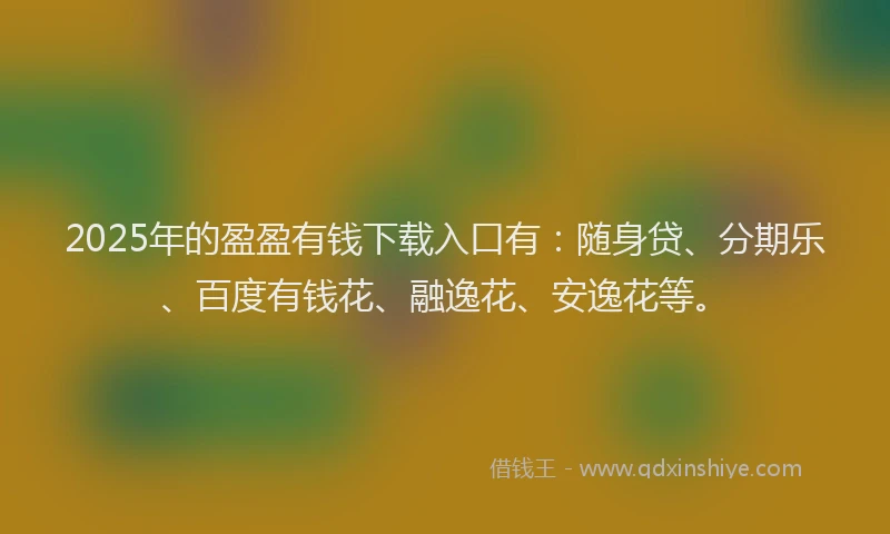 2025年的盈盈有钱下载入口有：随身贷、分期乐、百度有钱花、融逸花、安逸花等。
