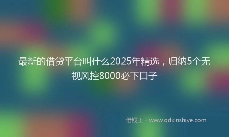 最新的借贷平台叫什么2025年精选，归纳5个无视风控8000必下口子