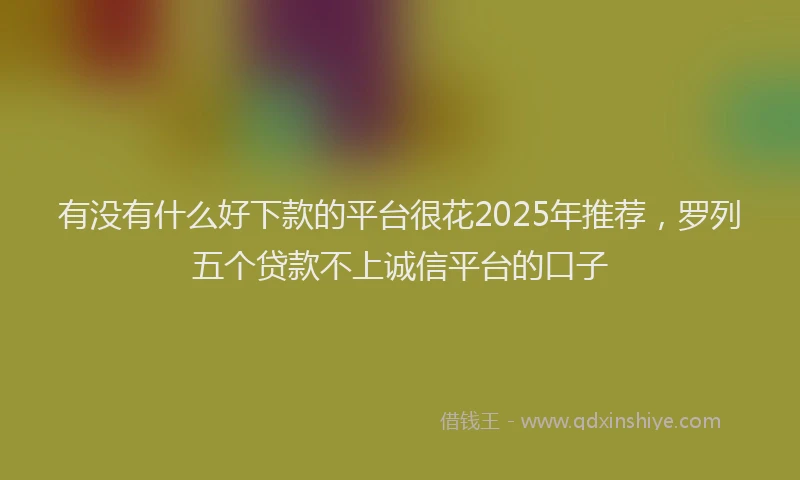 有没有什么好下款的平台很花2025年推荐，罗列五个贷款不上诚信平台的口子