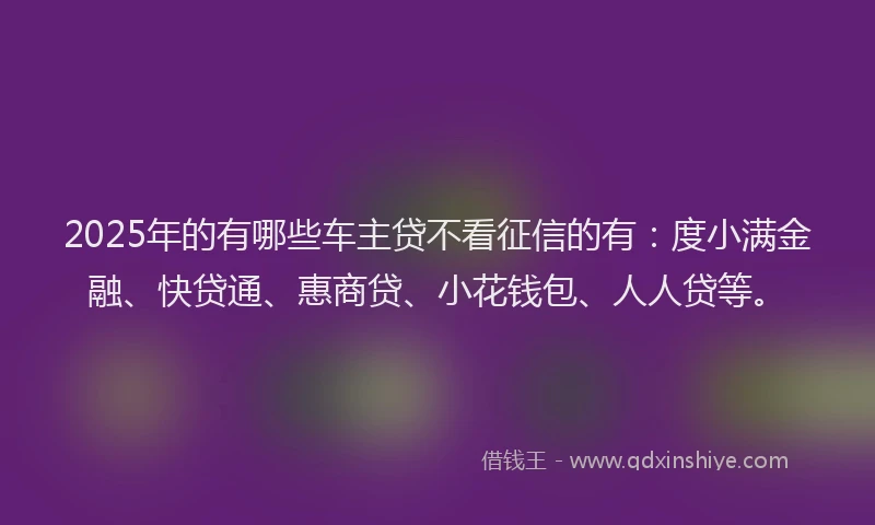 2025年的有哪些车主贷不看征信的有：度小满金融、快贷通、惠商贷、小花钱包、人人贷等。