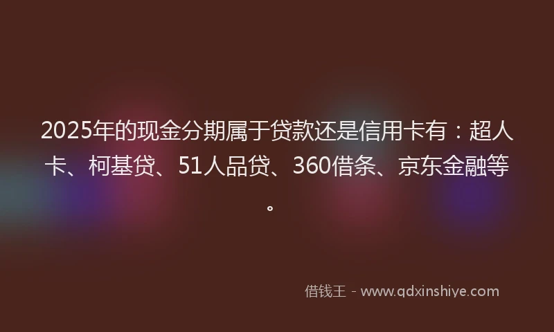 2025年的现金分期属于贷款还是信用卡有：超人卡、柯基贷、51人品贷、360借条、京东金融等。