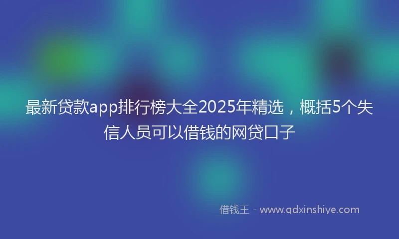 最新贷款app排行榜大全2025年精选，概括5个失信人员可以借钱的网贷口子