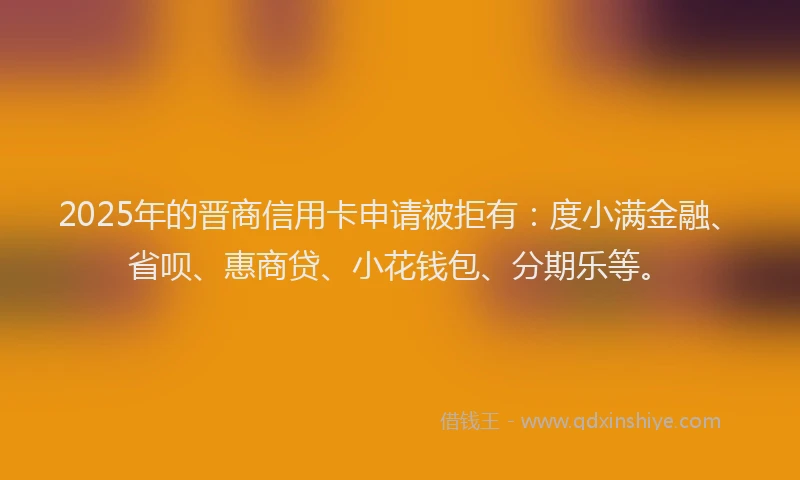 2025年的晋商信用卡申请被拒有：度小满金融、省呗、惠商贷、小花钱包、分期乐等。