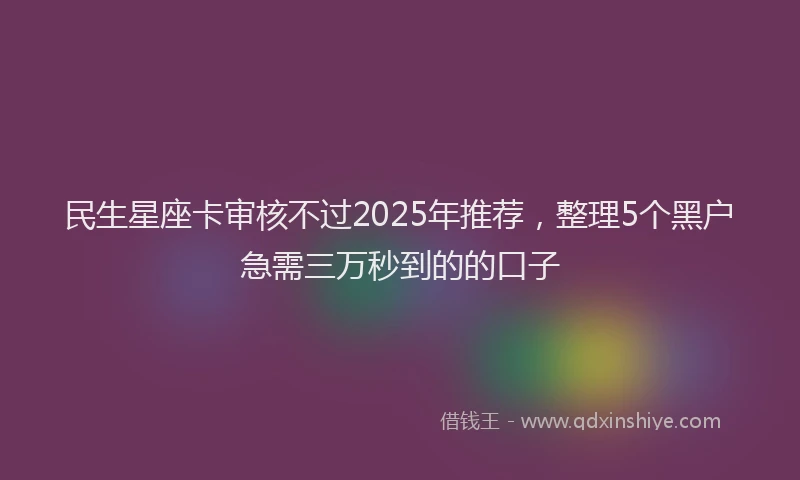 民生星座卡审核不过2025年推荐，整理5个黑户急需三万秒到的的口子
