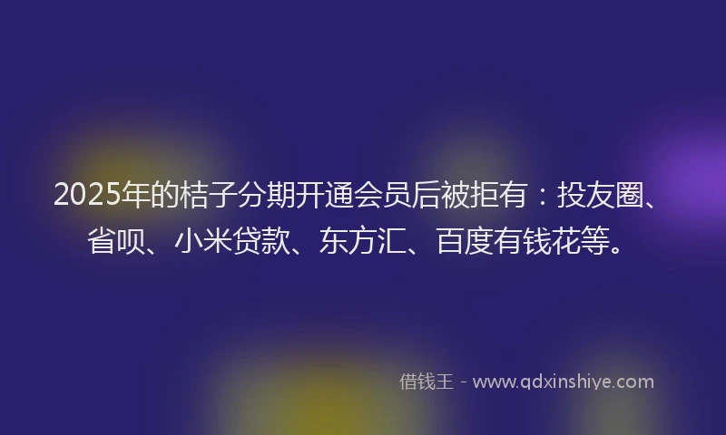 2025年的桔子分期开通会员后被拒有：投友圈、省呗、小米贷款、东方汇、百度有钱花等。